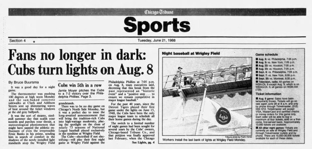 El 20 de junio de 1988 Los Cachorros de Chicago anunciaron que el 8 de agosto de 1988 (8-8-88) jugarán el primer partido nocturno en el Wrigley Field. Desde 1948, los Cachorros fueron el único equipo de Grandes Ligas que programó todos sus partidos en casa el mismo día. (Tribunal de Chicago)